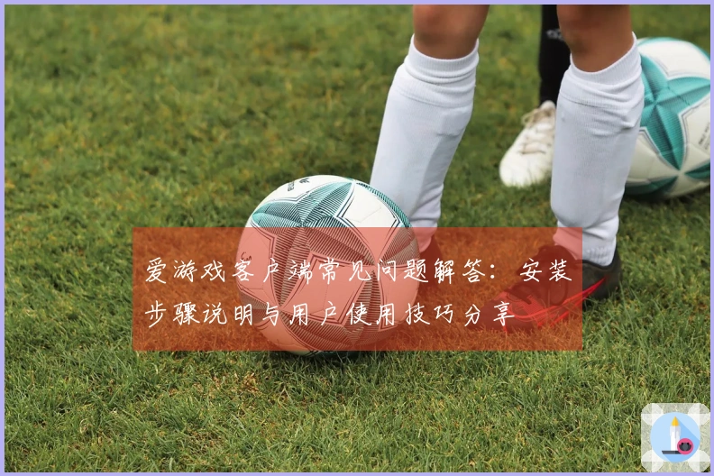 爱游戏客户端常见问题解答：安装步骤说明与用户使用技巧分享