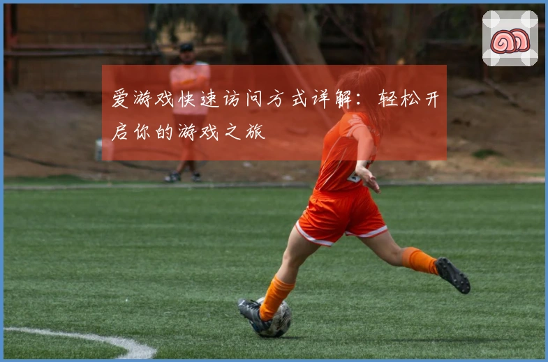 爱游戏快速访问方式详解：轻松开启你的游戏之旅